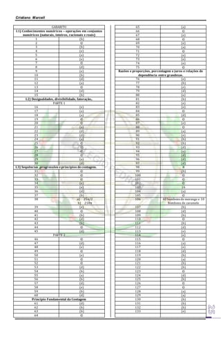 Cristiano Marcell 
GABARITO 
I.1) Conhecimentos numéricos – operações em conjuntos 
numéricos (naturais, inteiros, racionais e reais) 
1 (b) 
2 © 
3 (b) 
4 (e) 
5 (a) 
6 (e) 
7 © 
8 (d) 
9 (e) 
10 (b) 
11 (d) 
12 (a) 
13 © 
14 (d) 
15 (b) 
I.2) Desigualdades, divisibilidade, fatoração,. 
PARTE 1 
16 (e) 
17 (a) 
18 (a) 
19 © 
20 © 
21 (a) 
22 (d) 
23 (d) 
24 (a) 
25 © 
26 © 
27 © 
28 © 
29 (a) 
30 (d) 
I.3) Sequências ,progressões e princípios de contagem. 
31 © 
32 © 
33 © 
34 (e) 
35 (e) 
36 (d) 
37 (b) 
38 a) 25π/2 
b) 210π 
39 (e) 
40 © 
41 (b) 
42 (d) 
43 (b) 
44 © 
45 (d) 
PARTE 2 
46 © 
47 (d) 
48 (e) 
49 © 
50 (e) 
51 © 
52 © 
53 (d) 
54 (b) 
55 (a) 
56 (b) 
57 (d) 
58 (e) 
59 (b) 
60 (d) 
Princípio Fundamental da Contagem 
61 (d) 
62 (b) 
63 (b) 
64 © 
65 (a) 
66 © 
67 (e) 
68 © 
69 (e) 
70 (a) 
71 © 
72 (e) 
73 (e) 
74 (e) 
75 © 
Razões e proporções, porcentagem e juros e relações de 
dependência entre grandezas. 
76 (e) 
77 (b) 
78 (e) 
79 (d) 
80 (e) 
81 (b) 
82 (e) 
83 (e) 
84 © 
85 (d) 
86 © 
87 (e) 
88 © 
89 (a) 
90 (e) 
91 (b) 
92 (b) 
93 (d) 
94 (e) 
95 (d) 
96 (d) 
97 (d) 
98 8 
99 (b) 
100 © 
101 © 
102 © 
103 16 
104 (a) 
105 © 
106 40 bombons de morango e 10 
bombons de caramelo 
107 (b) 
108 (d) 
109 (b) 
110 © 
111 (b) 
112 (d) 
113 (e) 
114 (e) 
115 © 
116 (a) 
117 (e) 
118 (d) 
119 (b) 
120 (a) 
121 (b) 
122 (b) 
123 © 
124 (d) 
125 (b) 
126 © 
127 © 
128 (a) 
129 (a) 
130 (b) 
131 (b) 
132 (b) 
133 (e) 
 
