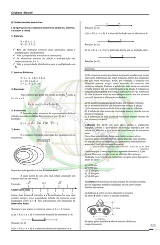 Cristiano Marcell 
I) Conhecimentos numéricos 
I.1) Operações em conjuntos numéricos (naturais, inteiros, 
racionais e reais) 
1. Naturais 
N = {0, 1, 2, ...} 
N* = {1, 2, 3, ...} 
 Nele são definidas somente duas operações: adição e 
multiplicação; (Fechamento) 
 Vale a propriedade associativa e comutativa; 
 Os elementos neutros da adição e multiplicação são, 
respectivamente, 0 e 1; 
 Vale a propriedade distributiva para a multiplicação em 
N. 
2. Inteiros Relativos 
Z = {..., -2, -1, 0, 1, 2, 3,...} 
Z+ = {0, 1, 2, 3, ...} 
Z- = {..., -3, -2, -1, 0} 
3. Racionais 
Todo número que pode ser escrito na forma 
푎 
푏 
; onde a, 
b  Z e b  0 
Q = {x | x= 
푎 
푏 
/ a, b  Z e b  0} 
4. Irracionais 
É formado pelos números de representação decimal 
infinita, mas não periódica. Representa-se por: Q’ ou I. 
Exemplo: 
Q’ = {..., , 2 , 
3 4 , 3 10 , 20 3 , ...} 
5. Reais 
É o conjunto formado pela união dos racionais com os 
irracionais. 
R = Q U Q’ . 
Representação geométrica dos Números Reais 
A cada ponto de um eixo real, estará associado um 
número real ou vice-versa. 
Exemplo: 
6.Intervalos reais 
Dados dois números distintos a e b localizados na reta real, 
existirá sempre uma quantidade infinita de números reais 
localizados entre a e b. Tais subconjuntos são chamados de 
Intervalos Reais. 
Quaisquer que sejam os números reais a e b, a < b, temos: 
a) {x  R | a  x  b} é o intervalo fechado de extremos a e b. 
Notação: [a; b] 
b) {x  R | a < x < b} é o intervalo aberto de extremos a e b 
Notação: ]a; b[ 
c) {x  R | a  x < b} é o intervalo fechado em a e aberto em b 
Notação: [a; b[ 
d) {x  R | a < x  b} é o intervalo aberto em a e fechado em b 
Notação: ]a; b] 
Exercícios 
1) Os conjuntos numéricos foram surgindo à medida que certas 
operações aritméticas não eram fechadas dentro dos conjuntos 
em que eram realizadas. Assim, por exemplo, o conjunto dos 
números inteiros surgiu como extensão do conjunto dos 
números naturais. Embora a adição de dois números naturais 
resulte sempre em um número natural (a adição é fechada no 
conjunto dos números naturais), a subtração não é (a subtração 
de dois números naturais nem sempre resulta em um número 
natural). Assinale a afirmação verdadeira: 
a) Os números naturais são fechados em relação à divisão. 
b) Os números inteiros são fechados em relação à adição. 
c) Os números inteiros são fechados em relação à divisão. 
d) A adição de dois números irracionais sempre resulta em um 
número irracional. 
e) A subtração de dois números irracionais sempre resulta em 
um número irracional 
2)(Enem) Em 2010, um caos aéreo afetou o continente 
europeu, devido à quantidade de fumaça expelida por um 
vulcão na Islândia, o que levou ao cancelamento de inúmeros 
voos. 
Cinco dias após o início desse caos, todo o espaço aéreo 
europeu acima de 6000 metros estava liberado, com exceção 
do espaço aéreo da Finlândia. Lá, apenas voos internacionais 
acima de 31 mil pés estavam liberados. 
Disponível em: http://www1.folha.uol.com.br. Acesso em: 21 abr. 2010 
(adaptado). 
Considere que 1 metro equivale a aproximadamente 3,3 pés. 
Qual a diferença, em pés, entre as altitudes liberadas na 
Finlândia e no restante do continente europeu cinco dias após o 
início do caos? 
a) 3 390 pés. 
b) 9 390 pés. 
c) 11 200 pés. 
d) 19 800 pés. 
e) 50 800 pés. 
3) (Enem) Um mecânico de uma equipe de corrida necessita 
que as seguintes medidas realizadas em um carro sejam 
obtidas em metros: 
a) distância a entre os eixos dianteiro e traseiro; 
b) altura b entre o solo e o encosto do piloto. 
Ao optar pelas medidas a e b em metros, obtêm-se, 
respectivamente, 
- -0,5 
-3 –2 –1 0 1 2 3 
a b 
a b 
a b 
a b 
 