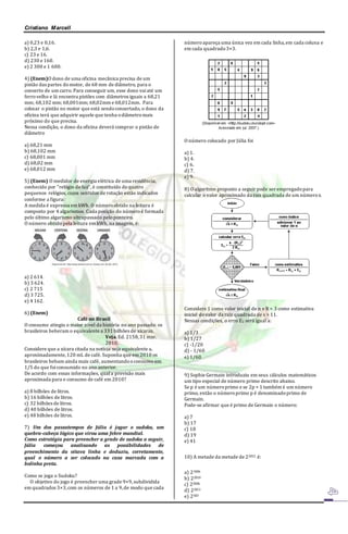 Cristiano Marcell 
a) 0,23 e 0,16. 
b) 2,3 e 1,6. 
c) 23 e 16. 
d) 230 e 160. 
e) 2 300 e 1 600. 
4) (Enem)O dono de uma oficina mecânica precisa de um 
pistão das partes do motor, de 68 mm de diâmetro, para o 
conserto de um carro. Para conseguir um, esse dono vai até um 
ferro velho e lá encontra pistões com diâmetros iguais a 68,21 
mm; 68,102 mm; 68,001mm; 68,02mm e 68,012mm. Para 
colocar o pistão no motor que está sendo consertado, o dono da 
oficina terá que adquirir aquele que tenha o diâmetro mais 
próximo do que precisa. 
Nessa condição, o dono da oficina deverá comprar o pistão de 
diâmetro 
a) 68,21 mm 
b) 68,102 mm 
c) 68,001 mm 
d) 68,02 mm 
e) 68,012 mm 
5) (Enem) O medidor de energia elétrica de uma residência, 
conhecido por “relógio de luz”, é constituído de quatro 
pequenos relógios, cujos sentidos de rotação estão indicados 
conforme a figura: 
A medida é expressa em kWh. O número obtido na leitura é 
composto por 4 algarismos. Cada posição do número é formada 
pelo último algarismo ultrapassado pelo ponteiro. 
O número obtido pela leitura em kWh, na imagem, é: 
a) 2 614. 
b) 3 624. 
c) 2 715 
d) 3 725. 
e) 4 162. 
6) (Enem) 
Café no Brasil 
O consumo atingiu o maior nível da história no ano passado: os 
brasileiros beberam o equivalente a 331 bilhões de xícaras. 
Veja. Ed. 2158, 31 mar. 
2010. 
Considere que a xícara citada na notícia seja equivalente a, 
aproximadamente, 120 mL de café. Suponha que em 2010 os 
brasileiros bebam ainda mais café, aumentando o consumo em 
1/5 do que foi consumido no ano anterior. 
De acordo com essas informações, qual a previsão mais 
aproximada para o consumo de café em 2010? 
a) 8 bilhões de litros. 
b) 16 bilhões de litros. 
c) 32 bilhões de litros. 
d) 40 bilhões de litros. 
e) 48 bilhões de litros. 
7) Um dos passatempos de Júlia é jogar o sudoku, um 
quebra-cabeça lógico que virou uma febre mundial. 
Como estratégia para preencher a grade de sudoku a seguir, 
Júlia começou analisando as possibilidades de 
preenchimento da oitava linha e deduziu, corretamente, 
qual o número a ser colocado na casa marcada com a 
bolinha preta. 
Como se joga o Sudoku? 
O objetivo do jogo é preencher uma grade 9×9, subdividida 
em quadrados 3×3, com os números de 1 a 9, de modo que cada 
número apareça uma única vez em cada linha, em cada coluna e 
em cada quadrado 3×3. 
O número colocado por Júlia foi 
a) 1. 
b) 4. 
c) 6. 
d) 7. 
e) 9. 
8) O algoritmo proposto a seguir pode ser empregado para 
calcular o valor aproximado da raiz quadrada de um número x. 
Considere 1 como valor inicial de n e R = 3 como estimativa 
inicial do valor da raiz quadrada de x = 11. 
Nessas condições, o erro E2 será igual a: 
a) 1/3 
b) 1/27 
c) -1/20 
d) - 1/60 
e) 1/60 
9) Sophie Germain introduziu em seus cálculos matemáticos 
um tipo especial de número primo descrito abaixo. 
Se p é um número primo e se 2p + 1 também é um número 
primo, então o número primo p é denominado primo de 
Germain. 
Pode-se afirmar que é primo de Germain o número: 
a) 7 
b) 17 
c) 18 
d) 19 
e) 41 
10) A metade da metade de 22012 é: 
a) 21006 
b) 22010 
c) 22006 
d) 22011 
e) 2503 
 