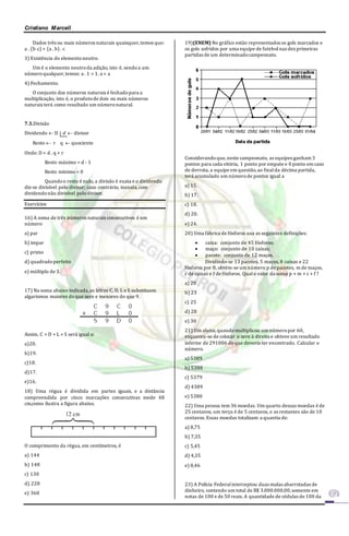 Cristiano Marcell 
Dados três ou mais números naturais quaisquer, temos que: 
a . (b .c) = (a . b) . c 
3) Existência do elemento neutro. 
Um é o elemento neutro da adição, isto é, sendo a um 
número qualquer, temos: a . 1 = 1. a = a 
4) Fechamento. 
O conjunto dos números naturais é fechado para a 
multiplicação, isto é, o produto de dois ou mais números 
naturais terá como resultado um número natural. 
7.3.Divisão 
Dividendo  D d  divisor 
Resto  r q  quociente 
Onde: D = d . q + r 
Resto máximo = d - 1 
Resto mínimo = 0 
Quando o resto é nulo, a divisão é exata e o dividendo 
diz-se divisível pelo divisor; caso contrário, inexata, com 
dividendo não divisível pelo divisor. 
Exercícios 
16) A soma de três números naturais consecutivos é um 
número 
a) par 
b) impar 
c) primo 
d) quadrado perfeito 
e) múltiplo de 3. 
17) Na soma abaixo indicada, as letras C, D, L e S substituem 
algarismos maiores do que zero e menores do que 9. 
Assim, C + D + L + S será igual a: 
a)20. 
b)19. 
c)18. 
d)17. 
e)16. 
18) Uma régua é dividida em partes iguais, e a distância 
compreendida por cinco marcações consecutivas mede 48 
cm,como ilustra a figura abaixo. 
O comprimento da régua, em centímetros, é 
a) 144 
b) 148 
c) 130 
d) 228 
e) 360 
19)(ENEM) No gráfico estão representados os gols marcados e 
os gols sofridos por uma equipe de futebol nas dez primeiras 
partidas de um determinado campeonato. 
Considerando que, neste campeonato, as equipes ganham 3 
pontos para cada vitória, 1 ponto por empate e 0 ponto em caso 
de derrota, a equipe em questão, ao final da décima partida, 
terá acumulado um número de pontos igual a 
a) 15. 
b) 17. 
c) 18. 
d) 20. 
e) 24. 
20) Uma fábrica de fósforos usa as seguintes definições: 
 caixa: conjunto de 45 fósforos; 
 maço: conjunto de 10 caixas; 
 pacote: conjunto de 12 maços. 
Dividindo-se 13 pacotes, 5 maços, 8 caixas e 22 
fósforos por 8, obtém-se um número p de pacotes, m de maços, 
c de caixas e f de fósforos. Qual o valor da soma p + m + c + f ? 
a) 20 
b) 23 
c) 25 
d) 28 
e) 30 
21) Um aluno, quando multiplicou um número por 60, 
esqueceu-se de colocar o zero à direita e obteve um resultado 
inferior de 291006 do que deveria ter encontrado. Calcular o 
número. 
a) 5389 
b) 5388 
c) 5379 
d) 4389 
e) 5380 
22) Uma pessoa tem 36 moedas. Um quarto dessas moedas é de 
25 centavos, um terço é de 5 centavos, e as restantes são de 10 
centavos. Essas moedas totalizam a quantia de: 
a) 8,75 
b) 7,35 
c) 5,45 
d) 4,35 
e) 8,46 
23) A Polícia Federal interceptou duas malas abarrotadas de 
dinheiro, contendo um total de R$ 3.000.000,00, somente em 
notas de 100 e de 50 reais. A quantidade de cédulas de 100 da 
 
