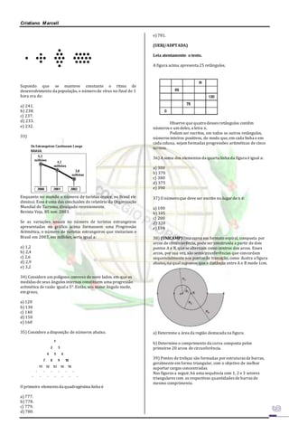 Cristiano Marcell 
Supondo que se manteve constante o ritmo de 
desenvolvimento da população, o número de vírus no final de 1 
hora era de: 
a) 241. 
b) 238. 
c) 237. 
d) 233. 
e) 232. 
33) 
Enquanto no mundo o número de turistas cresce, no Brasil ele 
diminui. Essa é uma das conclusões do relatório da Organização 
Mundial de Turismo, divulgado recentemente. 
Revista Veja, 05 nov. 2003. 
Se as variações anuais no número de turistas estrangeiros 
apresentadas no gráfico acima formassem uma Progressão 
Aritmética, o número de turistas estrangeiros que visitariam o 
Brasil em 2003, em milhões, seria igual a: 
a) 1,2 
b) 2,4 
c) 2,6 
d) 2,9 
e) 3,2 
34) Considere um polígono convexo de nove lados, em que as 
medidas de seus ângulos internos constituem uma progressão 
aritmética de razão igual a 5°. Então, seu maior ângulo mede, 
em graus, 
a) 120 
b) 130 
c) 140 
d) 150 
e) 160 
35) Considere a disposição de números abaixo. 
O primeiro elemento da quadragésima linha é 
a) 777. 
b) 778. 
c) 779. 
d) 780. 
e) 781. 
(UERJ/ADPTADA) 
Leia atentamente o texto. 
A figura acima apresenta 25 retângulos. 
Observe que quatro desses retângulos contêm 
números e um deles, a letra n. 
Podem ser escritos, em todos os outros retângulos, 
números inteiros positivos, de modo que, em cada linha e em 
cada coluna, sejam formadas progressões aritméticas de cinco 
termos. 
36) A soma dos elementos da quarta linha da figura é igual a: 
a) 300 
b) 370 
c) 380 
d) 375 
e) 390 
37) O número que deve ser escrito no lugar de n é: 
a) 100 
b) 105 
c) 200 
d) 320 
e) 104 
38) (UNICAMP)Uma curva em formato espiral, composta por 
arcos de circunferência, pode ser construída a partir de dois 
pontos A e B, que se alternam como centros dos arcos. Esses 
arcos, por sua vez, são semicircunferências que concordam 
sequencialmente nos pontos de transição, como ilustra a figura 
abaixo, na qual supomos que a distância entre A e B mede 1cm. 
a) Determine a área da região destacada na figura. 
b) Determine o comprimento da curva composta pelos 
primeiros 20 arcos de circunferência. 
39) Pontes de treliças são formadas por estruturas de barras, 
geralmente em forma triangular, com o objetivo de melhor 
suportar cargas concentradas. 
Nas figuras a seguir, há uma sequência com 1, 2 e 3 setores 
triangulares com as respectivas quantidades de barras de 
mesmo comprimento. 
 