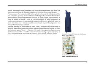 Fibras Químicas Artificiais




higiene, protegendo a pele da transpiração e da formação de odores durante mais tempo. Por
estas razões, estas fibras são ideais para roupa interior, camisolas, forros e roupa de cama.
Futuramente, prevê-se uma continuidade de inovações na metodologia de utilização desta fibra
bem como novas aplicações. Thérèse Hofmann Gatti Rodrigues da Costa, Paulo Anselmo Ziani
Suarez e Marco Antonio Barbosa Duarte realizaram um estudo visando reaproveitamento de
fibras de Acetato de celulose e filtros de cigarro provenientes de sobras industriais e de
produtos consumidos, através da acelaração da reacção da hidrólise com aplicação de ácidos ou
bases. Esta técnica visa a formação de celulose e a obtenção de papel. Esta é portanto, uma
inovação bastante ecológica e rentável.
Foi ainda realizado um outro estudo por Maria Teresa Gonçalves de Macedo Matamá, no
âmbito de tese de doutoramento, cujo objecto de estudo foi a introdução de enzimas em fibras
têxteis, entre as quais o Acetato e o Triacetato. Este estudo revelou que a introdução da enzima
lipolítica cutinase confere a esta fibras um acabamento mais ecológico graças à poupança de
água e energia e à redução da utilização de compostos tóxicos que esta tecnologia permite.         Vestido 67% Acetato, 25% Poliamida e 8% Elastano
                                                                                                   Fonte: www.easybuy.co




                                                                                                   Camisa 90% Acetato e 10% Nylon
                                                                                                   Fonte: www.americanvintage.net




                                                                                                                                                    17
 