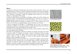 Fibras Químicas Artificiais




MODAL
O processo de fabricação da Modal passa pelas mesmas etapas do processo Viscose, com
algumas diferenças: O xantato de celulose é preparado na presença de uma maior concentração
de sulfureto de carbono e é dissolvido em água de modo a obter-se um teor de 6% de celulose;
não é submetido a maturação; O banho de coagulação contém menos que 1% de ácido
sulfúrico; e a estruturação da fibra é maior.
As fibras de Modal podem ser produzidas em filamento contínuo ou em fibra cortada, com
espessuras variadas. A sua densidade está compreendida entre os 1,50 g/cm3 e os 1,54 g/cm3. O
                                                                                                    Vista Longitudinal da Modal
alongamento pode variar entre os 8% e os 12%, em ambiente seco, e os 9% e os 16% em
ambiente húmido. Quando à tenacidade, em ambiente seco, os valores situam-se entre os 28
cN/Tex e os 35 cN/Tex e, em ambiente húmido, entre os 18 cN/Tex e os 27 cN/Tex.
A taxa de recuperação de humidade e o comportamento face ao calor e aos ácidos são
semelhantes ao algodão. No que respeitas às bases, é bastante resistente, devido à sua estrutura,
conseguindo resistir a uma concentração de lixívia de soda, a 10%.
Por possuir uma boa capacidade de retenção dos corantes, é possuir obterem-se artigos têxteis
com cores bastantes fortes e brilhantes.
Estas fibras são, principalmente, utilizadas nas indústrias do vestuário e decoração, sob a forma   Vista Transversal da Modal
de tecido ou malha. Na indústria do vestuário, é possível a obtenção de calças de ganga,
vestuário clássico, camisolas de malhas, t-shirts, casacos, robes ou roupa interior. No que
respeita a têxteis lar, pode ser utilizado em toalhas de banho (principal implementação),
cobertores, lençóis, cortinados, entre outros.
O Modal foi produzido, pela Lenzing Fibers, sob a vertente LOFT, dirigido a toalhas de banho.
Estas fibras são mais volumosas que as convencionais fibras de Modal e apresentam maior
suavidade, sem adição de químicos para esse efeito. Também as cores são mais fortes e
brilhantes e resistentes à lavagem e tem uma grande capacidade de absorção de humidade, para
além de conseguir controlar a transpiração melhor e mais rapidamente que a Modal.                   Toalhas de Banho 100% Modal
                                                                                                    Fonte: FAHNEMANN, Thomas (2009) – Lenzing,
                                                                                                    the Global Magazine of the Lenzing Group.


                                                                                                                                                         19
 