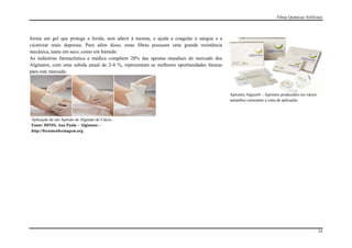 Fibras Químicas Artificiais




forma um gel que protege a ferida, sem aderir à mesma, e ajuda a coagular o sangue e a
cicatrizar mais depressa. Para além disso, estas fibras possuem uma grande resistência
mecânica, tanto em seco, como em húmido.
As indústrias farmacêutica e médica compõem 20% das apostas mundiais do mercado dos
Alginatos, com uma subida anual de 2-4 %, representam as melhores oportunidades futuras
para este mercado.



                                                                                          Apósitos Algisorb – Apósitos produzidos em vários
                                                                                          tamanhos consoante a zona de aplicação.



Aplicação de um Apósito de Alginato de Cálcio
Fonte: DINIS, Ana Paula – Alginatos –
http://forumenfermagem.org




                                                                                                                                              24
 