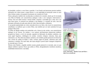Fibras Químicas Artificiais




de humidade, conforto e cores fortes e garridas. A sua função anti-bacteriana permite também,
utilizações em t-shirts justas e roupa interior e a sua capacidade de protecção contra os raios
ultra-violetas conduz a um grande investimento em vestuário de Verão.
Outras aplicações também são reconhecidas na indústria do vestuário, desde que foi inventada
uma fibra de Bambu com características análogas à seda e com vantagens relativamente à
mesma. Esta nova fibra assume o mesmo brilho, caimento e suavidade que a seda, mas a um
mais baixo preço. O essencial uso atribuído a este Bambu é o vestuário de noite, uma das
principais utilizações da seda, para além de t-shirt, fatos-de-banho e alfaiataria.
A sua grande popularidade nos vários mercados deve-se ao facto, não só por ter características
semelhantes ou melhores que as outras fibras, mas também por ser mais sustentável do que
qualquer fibra têxtil.                                                                            Lençóis 100% Bambu
As fibras de Bambu também são produzidas sob a forma de não tecidos, com características          Fonte: www.treehugger.com
análogas às da Viscose. No entanto, o seu carácter anti-bacteriano proporciona melhores
perspectivas futuras a nível de mercado, aquando da fabricação de produtos sanitários, tais
como papel higiénico, embalagens de comida, vestuário cirúrgico, máscaras, batas para
enfermeiros, etc. Para além de produtos sanitários, tem também grande potencial em têxteis-lar,
sob a forma de toalhas de banho e robes, cortinas, papel de parede, coberturas para sofá,
cobertores e colchões. Por outro lado, não causa alergias e possui maior vantagem competitiva
no mercado que a Viscose.
Mistura entre Bambu e algodão também assume grande potencial no mercado, uma vez que
adquire melhores aspectos físicos que ambas as fibras, designadamente resistência mecânica,
estabilidade dimensional e suavidade.
                                                                                                  Vestuário 100% Bambu
                                                                                                  Fonte: SWICOFIL – Bamboo Yarns and Fibers –
                                                                                                  http://www.swicofil.com




                                                                                                                                                 26
 