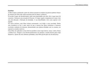 Fibras Químicas Artificiais




LENPUR
A fibra Lenpur é produzida a partir da celulose presente na madeira da poda do pinheiro branco
da América do Norte (não sendo necessário para tal abater o pinheiro).
Os tecidos Lenpur são desodorizantes, pelas suas propriedades anti-odor, têm o toque suave da
caxemira, e fornecem uma sensação de frescura. A Lenpur regula a temperatura do corpo e tem
uma alta absorção e libertação da humidade. A sua hidrofilidade é três vezes superior à do
algodão.
Em meios alcalinos, estas fibras incham aumentando o seu brilho e extra suavidade. Detêm
uma resistência ao frio e calor maior do que a maioria das fibras celulósicas e fornecem
excelentes condições de tinturaria, demonstrando uma óptima afinidade com os corantes, em
especial os corantes reactivos.
Estas fibras são aplicadas na área têxtil em produtos como roupa interior, meias, t-shirts, blusas
e malhas leves. Atingem a sua máxima performance em esponjas e tecidos técnicos para roupa
desportiva. Apesar das suas inúmeras qualidades, estas fibras pecam pelo seu elevado preço.




                                                                                                                             28
 