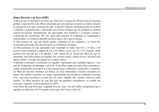 Fibras Químicas Artificiais




FIBRA PROTEICA DE SOJA (SPF)
A fibra de soja foi descoberta na China, em 1999, por Li Guanqi que utilizou restos de soja para
produzir roupa interior. Esta fibra é constituída por uma pasta proveniente do resíduo existente
na semente de soja após a extracção do óleo. A proteína esférica é destilada do bolo da semente
e refinada e, posteriormente, é adicionada uma enzima biológica que irá modificar a estrutura
espacial da proteína. Seguidamente, são adicionados altos polímeros e a solução é cozida e
estabilizada por acetilização. Por fim, passa pelo processo de ondulação ou texturização e
termofixação e é cortada no tamanho necessário para o fim a que se destina.
A fibra proteica de soja não utiliza agentes venenosos na sua produção e os restos são
reutilizados para ração, pelo que este processo é totalmente ecológico.
As fibras proteicas de soja apresentam uma densidade na ordem dos 0,9 a 3.0 Dtex (1.29
g/cm3) e uma resistência à ruptura de 3.8 a 4.0 cNdtex a seco e de 2.5 a 3.0 a húmido, sendo
portanto mais elevada que a lã, algodão e seda. Apesar da cor natural das fibras de soja ser
amarelada, estas fibras podem ser tingidas com corantes ácidos e ácidos activos e possuem uma
óptima solidez. Contudo, não reagem aos corantes neutros.
A absorção à humidade é semelhante à do algodão e apresentam uma ventilação superior. A sua
taxa de recuperação de humidade é de 8.6%. Estas fibras detêm um bom efeito antiestático e
contêm aminoácidos necessários ao corpo humano como a hidroxila, a cianamida e a carboxila.
As fibras de soja são resistentes aos ácidos, aos raios ultravioleta e bastante resistentes aos
álcalis. São também resistentes aos fungos, apresentando uma resistência semelhante à da seda
e lã, e uma maior resistência ao mofo que a lã, seda e algodão. São, contudo, sensíveis à soda
cáustica. As fibras proteicas de soja têm uma má qualidade termoplástica, na medida em
começam a amarelar a uma temperatura de 120ºC.
Estas fibras são mais leves que o algodão, Viscose, seda e têm um melhor alongamento que o
algodão, na ordem dos 18-21%, porém, menor que a da Viscose, seda e lã.




                                                                                                                           29
 