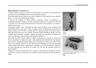 Fibras Químicas Artificiais




FIBRAS QUÍMICAS ARTIFICIAIS
As fibras químicas artificiais provêem da transformação de substâncias macromoleculares
naturais ou da sua solubilidade através da acção de agentes químicos.
Estas fibras podem ser derivadas, por um lado, da celulose de várias plantas (árvores, algodão,
algas,…) ou, por outro, de proteínas de animais.
O processo de produção de fibras artificiais celulósicas consiste, essencialmente, na
regeneração desta numa solução da celulose com agentes químicos, que varia entre o pH ácido
e o alcalino. Já as de origem proteica passam por um processo mais complexo, que implica a
adição de uma enzima.
Os primeiros registos sobre a fabricação de fibras têxteis artificiais foram efectuados pelo
inglês Robert Hooke, em Londres, 1665, e foi Renee-Antoine de Réaumur que tentou por esta
teoria em prática, em 1734, mas o resultado não foi o esperado. Portanto, a descoberta sobre a
fabricação destas fibras deve-se ao químico Christian Friedrich Schönbein, quando, em 1846,       Fieira
                                                                                                  Fonte:
conseguiu obter filamentos colocando o algodão num banho de ácido nítrico e clorídrico. No
entanto, as fibras desta forma geradas, eram altamente inflamáveis.
Mais tarde, em 1855, George Audemars concebe um processo de extracção da celulose das
árvores, equivalente ao usado para retirar a seda produzida pelo bicho-da-seda. Em sequência
deste processo, Joseph Swan produz fibras através da inserção da celulose em orifícios muito
finos. O seu principal objectivo era criar filamentos para lâmpadas, mas descobriu que podia
produzir fibras têxteis através deste processo, reduzindo o seu carácter inflamável. Apresenta
um tecido fabricado com estas fibras em Londres, em 1885, mas não consegue atracção por
parte do público.
Utilizando o processo descoberto por Swan, o químico conde Hilaire de Chardonnet, em 1889,
                                                                                                  Bomba de engrenagem usada para forçar a Viscose
confecciona o primeiro tecido para fins comerciais, então designado por seda artificial ou
                                                                                                  para os orifícios das feieiras
Raiom.                                                                                            Fonte:




                                                                                                                                                    3
 