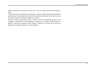 Fibras Químicas Artificiais




poder ser obtida por um preço mais baixo, face a esta e ao Cupro (outra fibra semelhante à
seda).
As fibras proteicas conseguiram boa integração no mercado, sendo procuradas por algumas das
grandes marcas de moda, apesar de terem sido descobertas recentemente e, portanto, ainda se
encontrarem numa fase de desenvolvimento no mercado.
Portanto, e devido à preocupação cada vez maior, por parte da população em geral e das
instituições, relativamente ao meio-ambiente, é possível que as fibras artificiais passem a
dominar o mercado em relação às fibras naturais e sintéticas. Isto porque são as fibras que
apresentam as melhores perspectivas a nível ambiental.




                                                                                                                      35
 