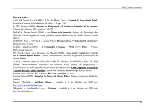 Fibras Químicas Artificiais




BIBLIOGRAFIA
ARAÚJO, Mário de e CASTRO, E. M. de Melo (1984) – Manual de Engenharia Textil.
Fundação Calouste Gulbenkian (ed.), Lisboa, v. 1, pp. 55-62.
KLEIN, Jacques (1939), Annales de Géographie – L’industrie française de la rayonne.
Volume 48 – Número 273 – páginas 252-275.
BARATA, Teresa Raquel (2008) – As Fibras não Naturais. Sebenta de Tecnologia dos
Materiais, Escola Superior de Artes Aplicadas, Instituto Politécnico de Castelo Branco, Castelo
Branco.
BURROW, Tom – TENCEL® - Lenzing Fibers. Documentários “The footprint chronicles”,
Heiligenkrene, Austria.
GULDT, Angelika (2009) – A Sustainable Company – With Every Fiber – Vienna,
Hochegger Financials.
MATAMÁ, Maria Teresa Gonçalves de Macedo (2003) – Enzymatic Treatment of Acrylic
and Cellulose Acetate Fibers. Tese de Doutoramento, Escola de Engenharia, Universidade do
Minho, Minho.
ALVES, Gabriela Jobim da Silva; RAPHAELLI, Nathália; FANGUEIRO, Prof. Dr. Raul
(2006)– Desenvolvimento sustentável na indústria têxtil: estudos de propriedades e
características de malhas produzidas por fibras biodegradáveis. XXII Congresso Nacional de
Técnicos Têxteis – VIII Fenatêxtil, Centro de Conversões Pernamburgo, Recife, Brasil.
Lenzing Fibers (2005) – TENCEL® – The New Age Fiber – Porto.
Lenzing Fibers (2005) – Imagine the Future of Viscose Fiber. Actas do congresso, Bad Ischl,
Austria.
Science Clarified – Artificial Fibers – acedido a 6 de Outubro de 2009 em:
http://www.scienceclarified.com.
Wikipédia, a Enciclopédia Livre – Celulose – acedido a 6 de Outubro de 2009 em:
http://pt.wikipedia.org.




                                                                                                                          36
 