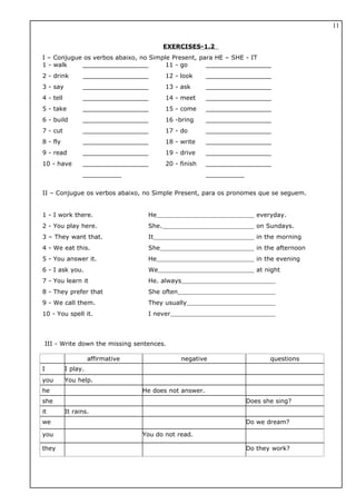 EXERCISES-1.2
I – Conjugue os verbos abaixo, no Simple Present, para HE – SHE - IT
1 - walk
2 - drink
3 - say
4 - tell
5 - take
6 - build
7 - cut
8 - fly
9 - read
10 - have
_________________
_________________
_________________
_________________
_________________
_________________
_________________
_________________
_________________
_________________
__________
11 - go
12 - look
13 - ask
14 - meet
15 - come
16 -bring
17 - do
18 - write
19 - drive
20 - finish
_________________
_________________
_________________
_________________
_________________
_________________
_________________
_________________
_________________
_________________
__________
II – Conjugue os verbos abaixo, no Simple Present, para os pronomes que se seguem.
1 - I work there. He everyday.
2 - You play here. She. on Sundays.
3 – They want that. It in the morning
4 - We eat this. She in the afternoon
5 - You answer it. He in the evening
6 - I ask you. We at night
7 - You learn it He. always
8 - They prefer that She often
9 - We call them. They usually
10 - You spell it. I never
III - Write down the missing sentences.
affirmative negative questions
I I play.
you You help.
he He does not answer.
she Does she sing?
it It rains.
we Do we dream?
you You do not read.
they Do they work?
11
 
