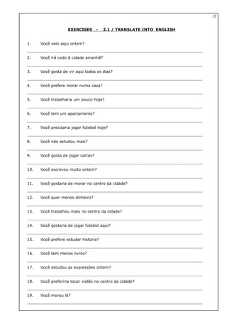 EXERCISES - 2.1 / TRANSLATE INTO ENGLISH
1. Você veio aqui ontem?
2. Você irá cedo à cidade amanhã?
3. Você gosta de vir aqui todos os dias?
4. Você prefere morar numa casa?
5. Você trabalharia um pouco hoje?
6. Você tem um apartamento?
7. Você precisaria jogar futebol hoje?
8. Você não estudou mais?
9. Você gosta de jogar cartas?
10. Você escreveu muito ontem?
11. Você gostaria de morar no centro da cidade?
12. Você quer menos dinheiro?
13. Você trabalhou mais no centro da cidade?
14. Você gostaria de jogar futebol aqui?
15. Você prefere estudar historia?
16. Você tem menos livros?
17. Você estudou as expressões ontem?
18. Você preferiria tocar violão no centro da cidade?
19. Você morou lá?
13
 