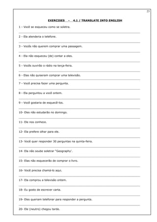 EXERCISES - 4.1 / TRANSLATE INTO ENGLISH
1 - Você se esqueceu como se soletra.
2 - Ela atenderia o telefone.
3 - Vocês não querem comprar uma passagem.
4 - Ela não esqueceu (de) contar a eles.
5 - Vocês ouvirão o rádio na terça-feira.
6 - Elas não quiseram comprar uma televisão.
7 - Você precisa fazer uma pergunta.
8 - Ela perguntou a você ontem.
9 - Você gostaria de esquecê-los.
10- Eles não estudarão no domingo.
11- Ele nos conhece.
12- Ela prefere olhar para ele.
13- Você quer responder 30 perguntas na quinta-feira.
14- Ela não soube soletrar “Geography’.
15- Elas não esquecerão de comprar o livro.
16- Você precisa chamá-lo aqui.
17- Ela comprou a televisão ontem.
18- Eu gosto de escrever carta.
19- Eles queriam telefonar para responder a pergunta.
20- Ele (neutro) chegou tarde.
23
 