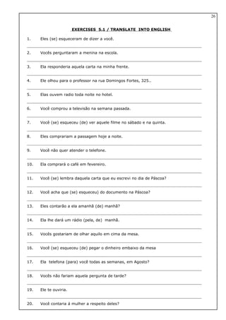 EXERCISES 5.1 / TRANSLATE INTO ENGLISH
1. Eles (se) esqueceram de dizer a você.
2. Vocês perguntaram a menina na escola.
3. Ela responderia aquela carta na minha frente.
4. Ele olhou para o professor na rua Domingos Fortes, 325..
5. Elas ouvem radio toda noite no hotel.
6. Você comprou a televisão na semana passada.
7. Você (se) esqueceu (de) ver aquele filme no sábado e na quinta.
8. Eles comprariam a passagem hoje a noite.
9. Você não quer atender o telefone.
10. Ela comprará o café em fevereiro.
11. Você (se) lembra daquela carta que eu escrevi no dia de Páscoa?
12. Você acha que (se) esqueceu) do documento na Páscoa?
13. Eles contarão a ela amanhã (de) manhã?
14. Ela lhe dará um rádio (pela, de) manhã.
15. Vocês gostariam de olhar aquilo em cima da mesa.
16. Você (se) esqueceu (de) pegar o dinheiro embaixo da mesa
17. Ela telefona (para) você todas as semanas, em Agosto?
18. Vocês não fariam aquela pergunta de tarde?
19. Ele te ouviria.
20. Você contaria á mulher a respeito deles?
26
 
