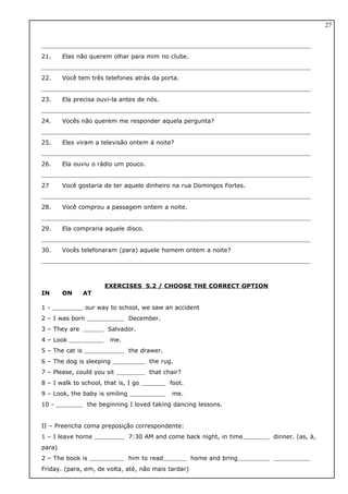 21. Elas não querem olhar para mim no clube.
22. Você tem três telefones atrás da porta.
23. Ela precisa ouvi-la antes de nós.
24. Vocês não querem me responder aquela pergunta?
25. Eles viram a televisão ontem á noite?
26. Ela ouviu o rádio um pouco.
27 Você gostaria de ter aquele dinheiro na rua Domingos Fortes.
28. Você comprou a passagem ontem a noite.
29. Ela compraria aquele disco.
30. Vocês telefonaram (para) aquele homem ontem a noite?
EXERCISES 5.2 / CHOOSE THE CORRECT OPTION
IN ON AT
1 - our way to school, we saw an accident
2 – I was born December.
3 – They are Salvador.
4 – Look me.
5 – The cat is the drawer.
6 – The dog is sleeping the rug.
7 – Please, could you sit that chair?
8 – I walk to school, that is, I go foot.
9 – Look, the baby is smiling me.
10 - the beginning I loved taking dancing lessons.
II – Preencha coma preposição correspondente:
1 – I leave home 7:30 AM and come back night, in time dinner. (as, à,
para)
2 – The book is him to read home and bring
Friday. (para, em, de volta, até, não mais tardar)
27
 
