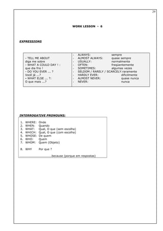 WORK LESSON - 6
EXPRESSIONS
- TELL ME ABOUT
diga me sobre
- WHAT A COULD DAY ! :
que dia frio !
- DO YOU EVER ... ?
Você já ...?
- WHAT ELSE ... ?:
O que mais ...?
- ALWAYS: sempre
- ALMOST ALWAYS: quase sempre
- USUALLY: normalmente
- OFTEN: freqüentemente
- SOMETIMES: algumas vezes
- SELDOM / RARELY / SCARCELY:raramente
- HARDLY EVER: dificilmente
- ALMOST NEVER: quase nunca
- NEVER: nunca
INTERROGATIVE PRONOUNS:
1. WHERE: Onde
2. WHEN: Quando
3. WHAT: Qual, O que (sem escolha)
4. WHICH: Qual, O que (com escolha)
5. WHOSE: De quem
6. WHO: Quem
7. WHOM: Quem (Objeto)
8. WHY Por que ?
…………………………………….because (porque em respostas)
29
 