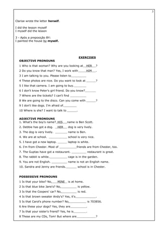 Clarise wrote the letter herself.
I did the lesson myself
I myself did the lesson
3 - Após a preposição BY:
I painted the house by myself.
EXERCISES
OBJECTIVE PRONOUNS
1 Who is that woman? Why are you looking at HER ?
2 Do you know that man? Yes, I work with HIM .
3 I am talking to you. Please listen to
4 These photos are nice. Do you want to look at ?
5 I like that camera. I am going to buy.
6 I don't know Peter's girl friend. Do you know?
7 Where are the tickets? I can't find
8 We are going to the disco. Can you come with ?
9 I don't like dogs. I'm afraid of.
10 Where is she? I want to talk to .
ADJECTIVE PRONOUNS
1. What’s the boy’s name? HIS name is Ben Scott.
2. Debbie has got a dog. HER dog is very lively.
3. The dog is very lively. name is Ben.
4. We are at school. school is very nice.
5. I have got a new laptop. laptop is white.
6. I'm from Chester. Most of friends are from Chester, too.
7. The Guptas have got a restaurant. restaurant is great.
8. The rabbit is white. cage is in the garden.
9. You are not English. name is not an English name.
10. Sandra and Jenny are friends. school is in Chester.
POSSESSIVE PRONOUNS
1 Is that your bike? No, MINE is at home.
2 Is that blue bike Jane's? No, is yellow.
3 Is that the Coopers' car? No, is red.
4 Is that brown sweater Andy's? Yes, it's .
5 Is that Carol's phone number? No, is 703856.
6 Are these your dogs? Yes, they are .
7 Is that your sister's friend? Yes, he is .
8 These are my CDs, Tom! But where are ?
3
 