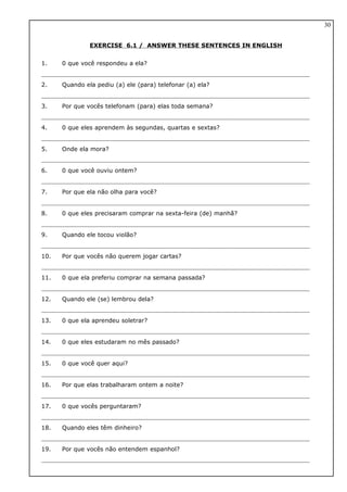 EXERCISE 6.1 / ANSWER THESE SENTENCES IN ENGLISH
1. 0 que você respondeu a ela?
2. Quando ela pediu (a) ele (para) telefonar (a) ela?
3. Por que vocês telefonam (para) elas toda semana?
4. 0 que eles aprendem às segundas, quartas e sextas?
5. Onde ela mora?
6. 0 que você ouviu ontem?
7. Por que ela não olha para você?
8. 0 que eles precisaram comprar na sexta-feira (de) manhã?
9. Quando ele tocou violão?
10. Por que vocês não querem jogar cartas?
11. 0 que ela preferiu comprar na semana passada?
12. Quando ele (se) lembrou dela?
13. 0 que ela aprendeu soletrar?
14. 0 que eles estudaram no mês passado?
15. 0 que você quer aqui?
16. Por que elas trabalharam ontem a noite?
17. 0 que vocês perguntaram?
18. Quando eles têm dinheiro?
19. Por que vocês não entendem espanhol?
30
 