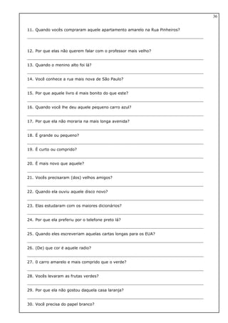 11. Quando vocês compraram aquele apartamento amarelo na Rua Pinheiros?
12. Por que elas não querem falar com o professor mais velho?
13. Quando o menino alto foi lá?
14. Você conhece a rua mais nova de São Paulo?
15. Por que aquele livro é mais bonito do que este?
16. Quando você lhe deu aquele pequeno carro azul?
17. Por que ela não moraria na mais longa avenida?
18. É grande ou pequeno?
19. É curto ou comprido?
20. É mais novo que aquele?
21. Vocês precisaram (dos) velhos amigos?
22. Quando ela ouviu aquele disco novo?
23. Elas estudaram com os maiores dicionários?
24. Por que ela preferiu por o telefone preto lá?
25. Quando eles escreveriam aquelas cartas longas para os EUA?
26. (De) que cor é aquele radio?
27. 0 carro amarelo e mais comprido que o verde?
28. Vocês levaram as frutas verdes?
29. Por que ela não gostou daquela casa laranja?
30. Você precisa do papel branco?
36
 