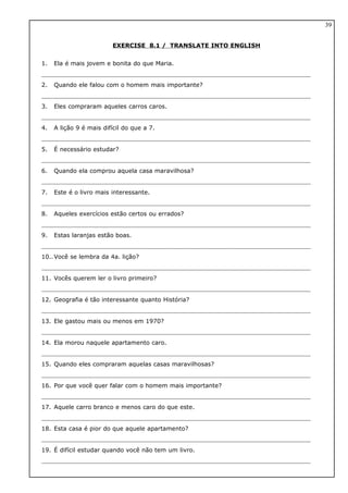 EXERCISE 8.1 / TRANSLATE INTO ENGLISH
1. Ela é mais jovem e bonita do que Maria.
2. Quando ele falou com o homem mais importante?
3. Eles compraram aqueles carros caros.
4. A lição 9 é mais difícil do que a 7.
5. É necessário estudar?
6. Quando ela comprou aquela casa maravilhosa?
7. Este é o livro mais interessante.
8. Aqueles exercícios estão certos ou errados?
9. Estas laranjas estão boas.
10..Você se lembra da 4a. lição?
11. Vocês querem ler o livro primeiro?
12. Geografia é tão interessante quanto História?
13. Ele gastou mais ou menos em 1970?
14. Ela morou naquele apartamento caro.
15. Quando eles compraram aquelas casas maravilhosas?
16. Por que você quer falar com o homem mais importante?
17. Aquele carro branco e menos caro do que este.
18. Esta casa é pior do que aquele apartamento?
19. É difícil estudar quando você não tem um livro.
39
 