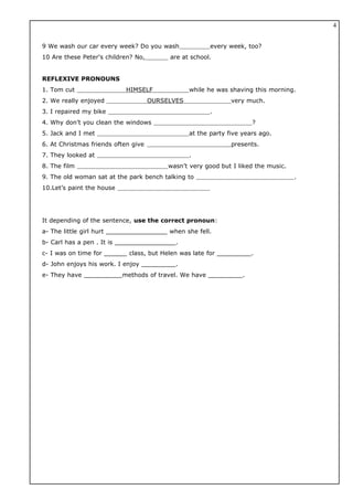 9 We wash our car every week? Do you wash every week, too?
10 Are these Peter's children? No, are at school.
REFLEXIVE PRONOUNS
1. Tom cut HIMSELF while he was shaving this morning.
2. We really enjoyed OURSELVES very much.
3. I repaired my bike .
4. Why don’t you clean the windows ?
5. Jack and I met at the party five years ago.
6. At Christmas friends often give presents.
7. They looked at .
8. The film wasn’t very good but I liked the music.
9. The old woman sat at the park bench talking to .
10.Let’s paint the house
It depending of the sentence, use the correct pronoun:
a- The little girl hurt ________________ when she fell.
b- Carl has a pen . It is ________________.
c- I was on time for ______ class, but Helen was late for _________.
d- John enjoys his work. I enjoy _________.
e- They have __________methods of travel. We have _________.
4
 
