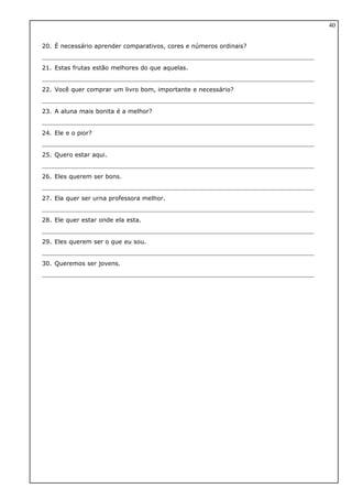 20. É necessário aprender comparativos, cores e números ordinais?
21. Estas frutas estão melhores do que aquelas.
22. Você quer comprar um livro bom, importante e necessário?
23. A aluna mais bonita é a melhor?
24. Ele e o pior?
25. Quero estar aqui.
26. Eles querem ser bons.
27. Ela quer ser urna professora melhor.
28. Ele quer estar onde ela esta.
29. Eles querem ser o que eu sou.
30. Queremos ser jovens.
40
 