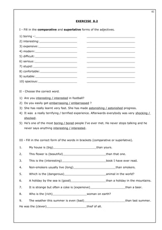 EXERCISE 8.2
I - Fill in the comparative and superlative forms of the adjectives.
1) boring -:
2) interesting:
3) expensive:
4) modern:
5) difficult:
6) serious:
7) stupid:
8) confortable:
9) suitable:
10) spacious:
II - Choose the correct word.
1) Are you interesting / interested in football?
2) Do you easily get embarrassing / embarrassed ?
3) She has really learnt very fast. She has made astonishing / astonished progress.
4) It was a really terrifying / terrified experience. Afterwards everybody was very shocking /
shocked.
5) He’s one of the most boring / bored people I’ve ever met. He never stops talking and he
never says anything interesting / interested.
III - Fill in the correct form of the words in brackets (comparative or superlative).
1. My house is (big) than yours.
2. This flower is (beautiful) than that one.
3. This is the (interesting) book I have ever read.
4. Non-smokers usually live (long) than smokers.
5. Which is the (dangerous) animal in the world?
6. A holiday by the sea is (good) than a holiday in the mountains.
7. It is strange but often a coke is (expensive) than a beer.
8. Who is the (rich) woman on earth?
9. The weather this summer is even (bad) than last summer.
He was the (clever) thief of all.
41
 