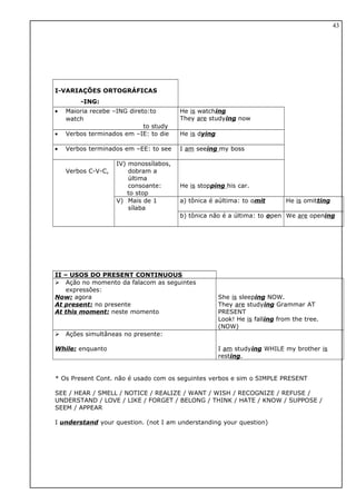 I-VARIAÇÕES ORTOGRÁFICAS
-ING:
• Maioria recebe –ING direto:to
watch
to study
He is watching
They are studying now
• Verbos terminados em –IE: to die He is dying
• Verbos terminados em –EE: to see I am seeing my boss
Verbos C-V-C,
IV) monossílabos,
dobram a
última
consoante:
to stop
He is stopping his car.
V) Mais de 1
sílaba
a) tônica é aúltima: to omit He is omitting
b) tônica não é a última: to open We are opening
II – USOS DO PRESENT CONTINUOUS
 Ação no momento da falacom as seguintes
expressôes:
Now: agora
At present: no presente
At this moment: neste momento
She is sleeping NOW.
They are studying Grammar AT
PRESENT
Look! He is falling from the tree.
(NOW)
 Ações simultâneas no presente:
While: enquanto I am studying WHILE my brother is
resting.
* Os Present Cont. não é usado com os seguintes verbos e sim o SIMPLE PRESENT
SEE / HEAR / SMELL / NOTICE / REALIZE / WANT / WISH / RECOGNIZE / REFUSE /
UNDERSTAND / LOVE / LIKE / FORGET / BELONG / THINK / HATE / KNOW / SUPPOSE /
SEEM / APPEAR
I understand your question. (not I am understanding your question)
43
 