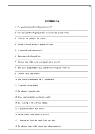 EXERCISES-9.1
1 - Por que ele esta soletrando aquele nome?
2 - Ele o está soletrando porque ele é mais difícil do que os outros.
3. Onde ela vai trabalhar em janeiro?
4 Ela vai trabalhar em Porto Alegre com eles.
5. 0 que você está aprendendo?
6. Estou aprendendo gerúndio.
7. Por que eles estão comprando aquele carro branco?
8. Eles estão comprando porque eles têm dinheiro para comprá-lo.
9. Quando vocês vão vir aqui?
10. Nós vamos vir em março na 3a. quarta-feira.
11. 0 que nos vamos beber?
12. Eu não sei. Pergunte a ele.
13. Onde você vai dirigir aquele carro velho?
14. Eu vou dirigi-lo no centro da cidade.
15. 0 que ela vai comer hoje a noite?
16. Ela vai comer carne, verduras e frutas.
17. . Por que você não vai tocar violão para eles.
18. Eu não vou tocar violão porque eles não me pediram.
44
 