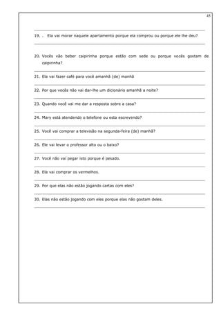 19. . Ela vai morar naquele apartamento porque ela comprou ou porque ele lhe deu?
20. Vocês vão beber caipirinha porque estão com sede ou porque vocês gostam de
caipirinha?
21. Ela vai fazer café para você amanhã (de) manhã
22. Por que vocês não vai dar-lhe um dicionário amanhã a noite?
23. Quando você vai me dar a resposta sobre a casa?
24. Mary está atendendo o telefone ou esta escrevendo?
25. Você vai comprar a televisão na segunda-feira (de) manhã?
26. Ele vai levar o professor alto ou o baixo?
27. Você não vai pegar isto porque é pesado.
28. Ela vai comprar os vermelhos.
29. Por que elas não estão jogando cartas com eles?
30. Elas não estão jogando com eles porque elas não gostam deles.
45
 