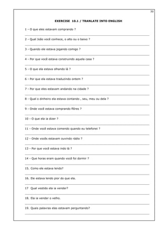 EXERCISE 10.1 / TRANLATE INTO ENGLISH
1 - O que eles estavam comprando ?
2 - Qual João você conhece, o alto ou o baixo ?
3 - Quando ele estava jogando comigo ?
4 - Por que você estava construindo aquela casa ?
5 - O que ela estava olhando lá ?
6 - Por que ela estava traduzindo ontem ?
7 - Por que eles estavam andando na cidade ?
8 - Qual o dinheiro ela estava contando , seu, meu ou dela ?
9 - Onde você estava comprando flôres ?
10 - O que ela ia dizer ?
11 - Onde você estava comendo quando eu telefonei ?
12 - Onde vocês estavam ouvindo rádio ?
13 - Por que você estava indo lá ?
14 - Que horas eram quando você foi dormir ?
15. Como ele estava lendo?
16. Ele estava lendo pior do que ela.
17 Qual vestido ela ia vender?
18. Ela ia vender o velho.
19. Quais palavras elas estavam perguntando?
50
 