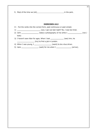 9. Most of the time we (sit) in the park.
EXERCISES-10.3
II - Put the verbs into the correct form, past continuous or past simple:
1) _______________________ (you / go) out last night? No, I was too tired.
2) John _________________ (take) a photography of me while I ______________ (not /
look)
3) I haven’t seen Alan for ages. When I last _____________ (see) him, he
_________________ (try) to find a job in London.
4) When I was young, I _________________ (want) to be a bus driver.
5) Jane _________________ (wait) for me when I _______________ (arrive).
52
 