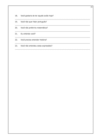18. Você gostaria de ter aquele avião hoje?
19. Você não quer falar português?
20. Você não preferiria matemática?
21. Eu entendo você?
22. Você precisa entender história?
23. Você não entendeu estas expressões?
54
 