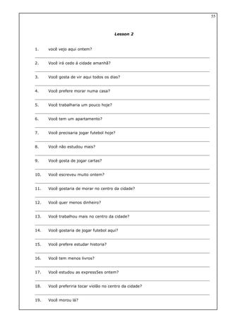 Lesson 2
1. você vejo aqui ontem?
2. Você irá cedo á cidade amanhã?
3. Você gosta de vir aqui todos os dias?
4. Você prefere morar numa casa?
5. Você trabalharia um pouco hoje?
6. Você tem um apartamento?
7. Você precisaria jogar futebol hoje?
8. Você não estudou mais?
9. Você gosta de jogar cartas?
10. Você escreveu muito ontem?
11. Você gostaria de morar no centro da cidade?
12. Você quer menos dinheiro?
13. Você trabalhou mais no centro da cidade?
14. Você gostaria de jogar futebol aqui?
15. Você prefere estudar historia?
16. Você tem menos livros?
17. Você estudou as express5es ontem?
18. Você preferiria tocar violão no centro da cidade?
19. Você morou lá?
55
 