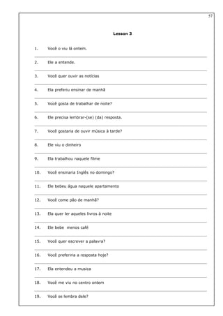 Lesson 3
1. Você o viu lá ontem.
2. Ele a entende.
3. Você quer ouvir as notícias
4. Ela preferiu ensinar de manhã
5. Você gosta de trabalhar de noite?
6. Ele precisa lembrar-(se) (da) resposta.
7. Você gostaria de ouvir música à tarde?
8. Ele viu o dinheiro
9. Ela trabalhou naquele filme
10. Você ensinaria Inglês no domingo?
11. Ele bebeu água naquele apartamento
12. Você come pão de manhã?
13. Ela quer ler aqueles livros à noite
14. Ele bebe menos café
15. Você quer escrever a palavra?
16. Você preferiria a resposta hoje?
17. Ela entendeu a musica
18. Você me viu no centro ontem
19. Você se lembra dele?
57
 