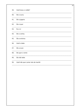 39. Você tocou o violão?
40. Ela o ouviu
41. Ele o jogaria
42. Ela o quer
43. Eu a vi
44. Ele o comeu
45. Ela a ensinou
46. Você o bebe
47. Ele a ouve
48. Ele quer o nome
49. Ela não bebe
50. Você não quer comer isto de manhã
59
 