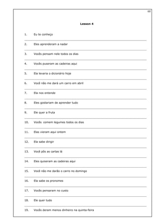 Lesson 4
1. Eu te conheço
2. Eles aprenderam a nadar
3. Vocês pensam nele todos os dias
4. Vocês puseram as cadeiras aqui
5. Ela levaria o dicionário hoje
6. Você não me dará um carro em abril
7. Ela nos entende
8. Eles gostariam de aprender tudo
9. Ele quer a fruta
10. Vocês comem legumes todos os dias
11. Elas vieram aqui ontem
12. Ela sabe dirigir
13. Você pôs as cartas lá
14. Eles quiseram as cadeiras aqui
15. Você não me darão o carro no domingo
16. Ela sabe os pronomes
17. Vocês pensaram no custo
18. Ele quer tudo
19. Vocês deram menos dinheiro na quinta-feira
60
 