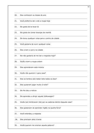 20. Eles conhecem os meses do ano
21. Você preferiria dar a ele a roupa hoje
22. Ele gosta de te levar lá
23. Ela gosta de comer laranjas de manhã
24. Ele levou qualquer coisa para o centro da cidade
25. Você gostaria de ouvir qualquer coisa
26. Eles viram o carro na cidade
27. Ela não gostaria de me dar a resposta hoje?
28. Vocês viram a roupa ontem
29. Eles aprenderam esta música
30. Vocês não querem ir para casa?
31. Elas se lembra (de) beber leite todos os dias?
32. Eles quiseram jogar muito á noite?
33. Ele lhe deu a noticia
34. Ela aprendeu a dirigir aquele Volkswagen?
35. Vocês (se) lembraram (de) por as cadeiras dentro daquela casa?
36. Eles gostariam de aprender inglês na quarta-feira?
37. Você entendeu a resposta
.38. Eles precisam dela á tarde
39. Vocês querem me ensinar aquela palavra?
61
 