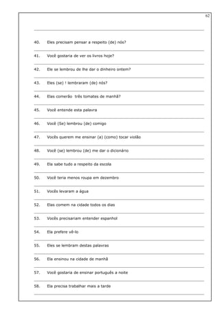 40. Eles precisam pensar a respeito (de) nós?
41. Você gostaria de ver os livros hoje?
42. Ele se lembrou de lhe dar o dinheiro ontem?
43. Eles (se) ! lembraram (de) nós?
44. Elas comerão três tomates de manhã?
45. Você entende esta palavra
46. Você (Se) lembrou (de) comigo
47. Vocês querem me ensinar (a) (como) tocar violão
48. Você (se) lembrou (de) me dar o dicionário
49. Ela sabe tudo a respeito da escola
50. Você teria menos roupa em dezembro
51. Vocês levaram a água
52. Elas comem na cidade todos os dias
53. Vocês precisariam entender espanhol
54. Ela prefere vê-lo
55. Eles se lembram destas palavras
56. Ela ensinou na cidade de manhã
57. Você gostaria de ensinar português a noite
58. Ela precisa trabalhar mais a tarde
62
 
