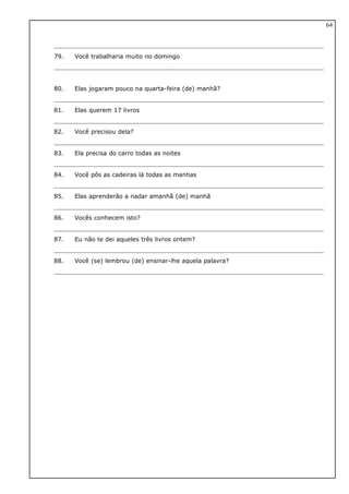 79. Você trabalharia muito no domingo
80. Elas jogaram pouco na quarta-feira (de) manhã?
81. Elas querem 17 livros
82. Você precisou dela?
83. Ela precisa do carro todas as noites
84. Você pôs as cadeiras lá todas as manhas
85. Elas aprenderão a nadar amanhã (de) manhã
86. Vocês conhecem isto?
87. Eu não te dei aqueles três livros ontem?
88. Você (se) lembrou (de) ensinar-lhe aquela palavra?
64
 