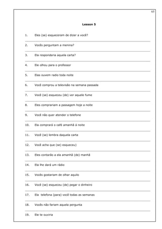 Lesson 5
1. Eles (se) esqueceram de dizer a você?
2. Vocês perguntam a menina?
3. Ela responderia aquela carta?
4. Ele olhou para o professor
5. Elas ouvem radio toda noite
6. Você comprou a televisão na semana passada
7. Você (se) esqueceu (de) ver aquele fume
8. Eles comprariam a passagem hoje a noite
9. Você não quer atender o telefone
10. Ela comprará o café amanhã á noite
11. Você (se) lembra daquela carta
12. Você acha que (se) esqueceu)
13. Eles contarão a ela amanhã (de) manhã
14. Ela lhe dará um rádio
15. Vocês gostariam de olhar aquilo
16. Você (se) esqueceu (de) pegar o dinheiro
17. Ela telefona (para) você todas as semanas
18. Vocês não fariam aquela pergunta
19. Ele te ouviria
65
 