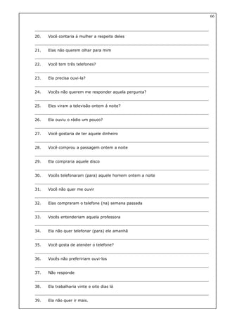 20. Você contaria á mulher a respeito deles
21. Elas não querem olhar para mim
22. Você tem três telefones?
23. Ela precisa ouvi-la?
24. Vocês não querem me responder aquela pergunta?
25. Eles viram a televisão ontem á noite?
26. Ela ouviu o rádio um pouco?
27. Você gostaria de ter aquele dinheiro
28. Você comprou a passagem ontem a noite
29. Ela compraria aquele disco
30. Vocês telefonaram (para) aquele homem ontem a noite
31. Você não quer me ouvir
32. Elas compraram o telefone (na) semana passada
33. Vocês entenderiam aquela professora
34. Ela não quer telefonar (para) ele amanhã
35. Você gosta de atender o telefone?
36. Vocês não prefeririam ouvi-los
37. Não responde
38. Ela trabalharia vinte e oito dias lá
39. Ela não quer ir mais.
66
 