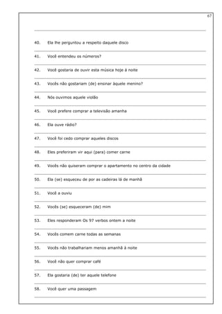 40. Ela lhe perguntou a respeito daquele disco
41. Você entendeu os números?
42. Você gostaria de ouvir esta música hoje á noite
43. Vocês não gostariam (de) ensinar àquele menino?
44. Nós ouvimos aquele violão
45. Você prefere comprar a televisão amanha
46. Ela ouve rádio?
47. Você foi cedo comprar aqueles discos
48. Eles preferiram vir aqui (para) comer carne
49. Vocês não quiseram comprar o apartamento no centro da cidade
50. Ela (se) esqueceu de por as cadeiras lá de manhã
51. Você a ouviu
52. Vocês (se) esqueceram (de) mim
53. Eles responderam Os 97 verbos ontem a noite
54. Vocês comem carne todas as semanas
55. Vocês não trabalhariam menos amanhã à noite
56. Você não quer comprar café
57. Ela gostaria (de) ter aquele telefone
58. Você quer uma passagem
67
 