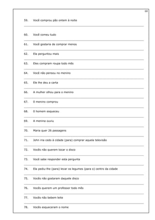 59. Você comprou pão ontem à noite
60. Você comeu tudo
61. Você gostaria de comprar menos
62. Ela perguntou mais
63. Eles compram roupa todo mês
64. Você não pensou no menino
65. Ele lhe deu a carta
66. A mulher olhou para o menino
67. 0 menino comprou
68. 0 homem esqueceu
69. A menina ouviu
70. Maria quer 26 passagens
71. John iria cedo à cidade (para) comprar aquela televisão
72. Vocês não querem tocar o disco
73. Você sabe responder esta pergunta
74. Ela pediu-lhe (para) levar os legumes (para o) centro da cidade
75. Vocês não gostaram daquele disco
76. Vocês querem um professor todo mês
77. Vocês não bebem leite
78. Vocês esqueceram o nome
68
 
