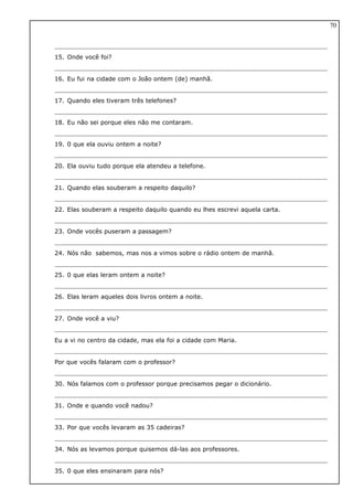15. Onde você foi?
16. Eu fui na cidade com o João ontem (de) manhã.
17. Quando eles tiveram três telefones?
18. Eu não sei porque eles não me contaram.
19. 0 que ela ouviu ontem a noite?
20. Ela ouviu tudo porque ela atendeu a telefone.
21. Quando elas souberam a respeito daquilo?
22. Elas souberam a respeito daquilo quando eu lhes escrevi aquela carta.
23. Onde vocês puseram a passagem?
24. Nós não sabemos, mas nos a vimos sobre o rádio ontem de manhã.
25. 0 que elas leram ontem a noite?
26. Elas leram aqueles dois livros ontem a noite.
27. Onde você a viu?
Eu a vi no centro da cidade, mas ela foi a cidade com Maria.
Por que vocês falaram com o professor?
30. Nós falamos com o professor porque precisamos pegar o dicionário.
31. Onde e quando você nadou?
33. Por que vocês levaram as 35 cadeiras?
34. Nós as levamos porque quisemos dá-las aos professores.
35. 0 que eles ensinaram para nós?
70
 