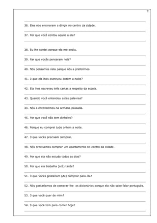 36. Eles nos ensinaram a dirigir no centro da cidade.
37. Por que você contou aquilo a ela?
38. Eu lhe contei porque ela me pediu.
39. Par que vocês pensaram nela?
40. Nós pensamos nela parque nós a preferimos.
41. 0 que ela lhes escreveu ontem a noite?
42. Ela lhes escreveu três cartas a respeito da escola.
43. Quando você entendeu estas palavras?
44. Nós a entendemos na semana passada.
45. Por que você não tem dinheiro?
46. Porque eu comprei tudo ontem a noite.
47. 0 que vocês precisam comprar.
48. Nós precisamos comprar um apartamento no centro da cidade.
49. Por que ela não estuda todos as dias?
50. Por que ela trabalha (até) tarde?
51. 0 que vocês gostariam (de) comprar para ela?
52. Nós gostaríamos de comprar-lhe os dicionários porque ela não sabe falar português.
53. 0 que você quer de mim?
54. 0 que você tem para comer hoje?
71
 