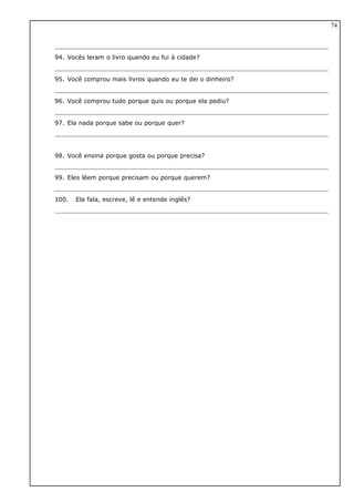 94. Vocês leram o livro quando eu fui à cidade?
95. Você comprou mais livros quando eu te dei o dinheiro?
96. Você comprou tudo porque quis ou porque ela pediu?
97. Ela nada porque sabe ou porque quer?
98. Você ensina porque gosta ou porque precisa?
99. Eles lêem porque precisam ou porque querem?
100. Ela fala, escreve, lê e entende inglês?
74
 