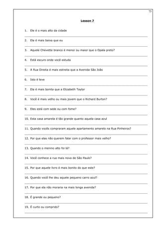 Lesson 7
1. Ele é o mais alto da cidade
2. Ela é mais baixa que eu
3. Aquele Chevette branco é menor ou maior que o Opala preto?
4. Está escuro onde você estuda
5. A Rua Direita é mais estreita que a Avenida São João
6. Isto é leve
7. Ela é mais bonita que a Elizabeth Taylor
8. Você é mais velho ou mais jovem que o Richard Burton?
9. Eles está com sede ou com fome?
10. Esta casa amarela é tão grande quanto aquela casa azul
11. Quando vocês compraram aquele apartamento amarelo na Rua Pinheiros?
12. Por que elas não querem falar com o professor mais velho?
13. Quando o menino alto foi lá?
14. Você conhece a rua mais nova de São Paulo?
15. Por que aquele livro é mais bonito do que este?
16. Quando você lhe deu aquele pequeno carro azul?
17. Por que ela não moraria na mais longa avenida?
18. É grande ou pequeno?
19. É curto ou comprido?
75
 