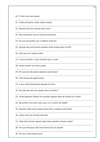 20. É mais novo que aquele
21. Vocês precisaram (dos) velhos amigos
22. Quando ela ouviu aquele disco novo?
23. Elas estudaram com os maiores dicionários
24. Por que ela preferiu por o telefone preto lá?
25. Quando eles escreveriam aquelas cartas longas para os EUA?
26. (De) que cor é aquele radio?
27. 0 carro amarelo e mais comprido que o verde
28. Vocês levaram as frutas verdes
29. Por que ela não gostou daquela casa laranja?
30. Você precisa do papel branco
31. 0 que vocês entenderam daquele livrinho?
32. De onde ela veio com aquele carro vermelho?
33. Vocês jogariam futebol com aqueles rapazes altos de manhã ou a noite?
34. Ela prefere uma casa maior aqui ou no centro da cidade?
35. Quando vocês viram aquele longo filme a respeito (do) Brasil?
36. Vocês viram as meninas famintas
37. Onde elas ouviram aquele rapaz tocar aquelas músicas curtas?
38. Por que esta água está mais branca do que aquela?
39. Por que o leite está escuro?
76
 