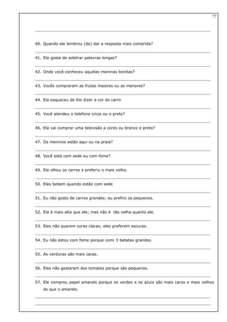 40. Quando ele lembrou (de) dar a resposta mais comprida?
41. Ela gosta de soletrar palavras longas?
42. Onde você conheceu aquelas meninas bonitas?
43. Vocês compraram as frutas maiores ou as menores?
44. Ela esqueceu de lhe dizer a cor do carro
45. Você atendeu o telefone cinza ou o preto?
46. Ela vai comprar uma televisão a cores ou branco e preto?
47. Os meninos estão aqui ou na praia?
48. Você está com sede ou com fome?
49. Ele olhou os carros e preferiu o mais velho.
50. Eles bebem quando estão com sede
51. Eu não gosto de carros grandes; eu prefiro os pequenos.
52. Ela é mais alta que ele; mas não é tão velha quanto ele.
53. Eles não querem cores claras; eles preferem escuras.
54. Eu não estou com fome porque comi 3 batatas grandes.
55. As verduras são mais caras.
56. Eles não gostaram dos tomates porque são pequenos.
57. Ele comprou papel amarelo porque os verdes e os azuis são mais caros e mais velhos
do que o amarelo.
77
 
